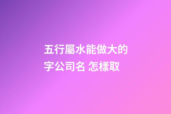 五行屬水能做大的字公司名 怎樣取-第1張-公司起名-玄機(jī)派